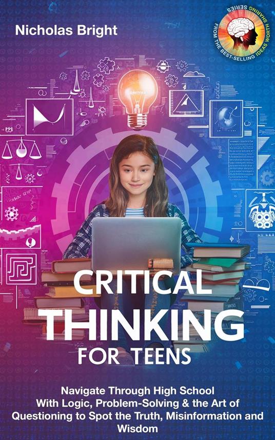Critical Thinking for Teens: Navigate Through High School With Logic, Problem-Solving & the Art of Questioning to Spot the Truth, Misinformation and Wisdom in Everything