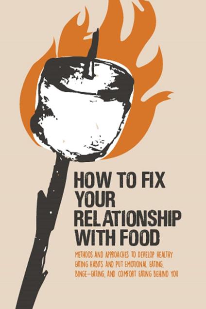 How to Fix Your Relationship With Food Methods and Approaches to Develop Healthy Eating Habits and Put Emotional Eating, Binge-Eating, and Comfort Eating Behind You