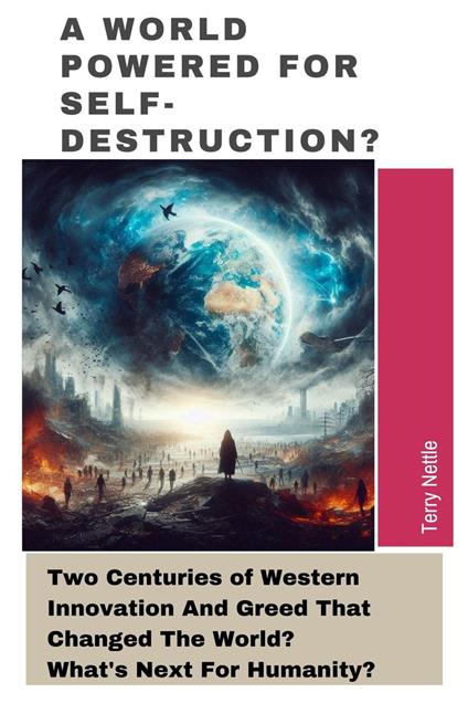 A World Powered For Self-Destruction?: Two Centuries of Western Innovation And Greed That Changed The World? What's Next For Humanity?
