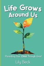 Life Grows Around Us: Parenting Your Child Through Grief
