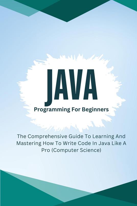 Java Programming For Beginners: The Comprehensive Guide To Learning And Mastering How To Write Code In Java Like A Pro (Computer Science)