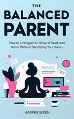 The Balanced Parent: Proven Strategies to Thrive at Work and Home Without Sacrificing Your Sanity
