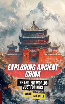 Exploring Ancient China: The Ancient Worlds Just For Kids - Sarah Michaels - cover