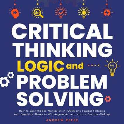 Critical Thinking, Logic and Problem Solving: How to Spot Hidden Manipulation, Overcome Logical Fallacies and Cognitive Biases to Win Arguments and Improve Decision-Making