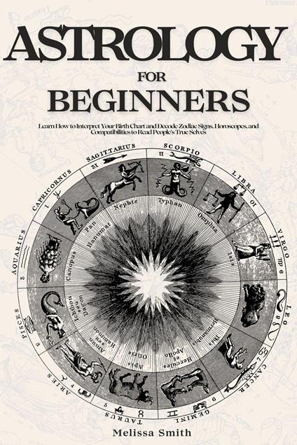Astrology For Beginners: Learn How to Interpret Your Birth Chart and Decode Zodiac Signs, Horoscopes, and Compatibilities to Read People’s True Selves