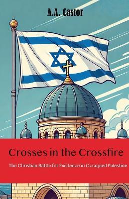 Crosses in the Crossfire: The Christian Battle for Existence in Occupied Palestine - A a Castor - cover