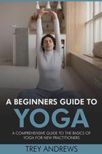 A Beginners Guide to Yoga: A Comprehensive Guide to the Basics of Yoga for New Practitioners