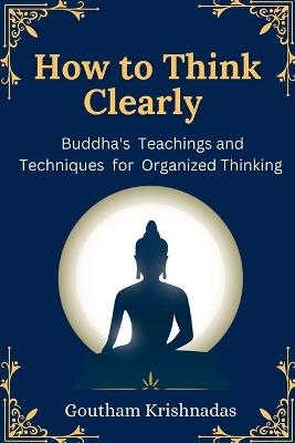 How to Think Clearly: Buddha's Teachings and Techniques for Organized Thinking - Goutham Krishnadas - cover