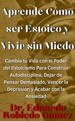 Aprende Cómo ser Estoico y Vivir sin Miedo Cambia tu Vida con el Poder del Estoicismo Para Construir Autodisciplina, Dejar de Pensar Demasiado, Vencer la Depresión y Acabar con la Ansiedad