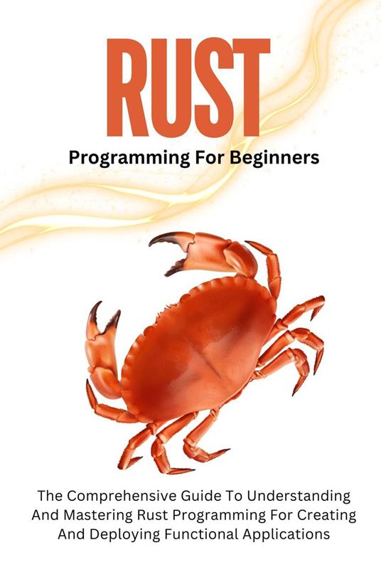 Rust Programming For Beginners: The Comprehensive Guide To Understanding And Mastering Rust Programming For Creating And Deploying Functional Applications