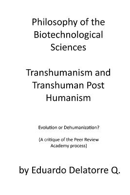 Philosophy of the Biotechnological Sciences, Transhumanism and Transhuman Post Humanism: Evolution or Dehumanization? (A critique of the Peer Review Academy process) - Eduardo Delatorre Q - cover