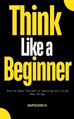 Think Like a Beginner: How to Open Yourself to Learning and Trying new Things - Napoleon H - cover