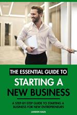 The Essential Guide to Starting A New Business: A Step-By-Step Guide to Starting A Business for New Entrepreneurs