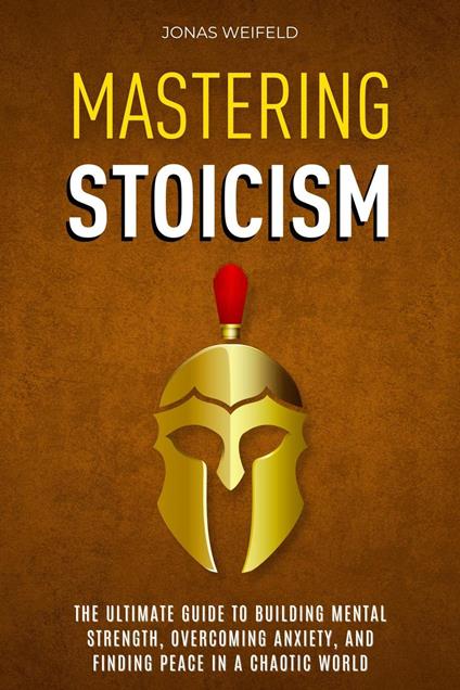 Mastering Stoicism: The Ultimate Guide to Building Mental Strength, Overcoming Anxiety, and Finding Peace in a Chaotic World