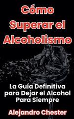 Cómo Superar el Alcoholismo La Guía Definitiva para Dejar el Alcohol Para Siempre