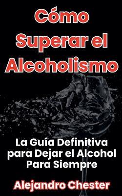 Cómo Superar el Alcoholismo La Guía Definitiva para Dejar el Alcohol Para Siempre - Alejandro Chester - cover