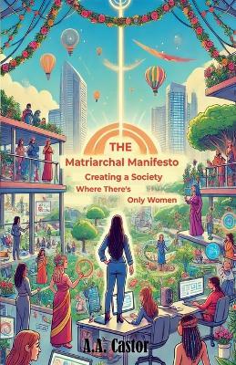 The Matriarchal Manifesto: Creating a Society Where There's Only Women - A a Castor - cover