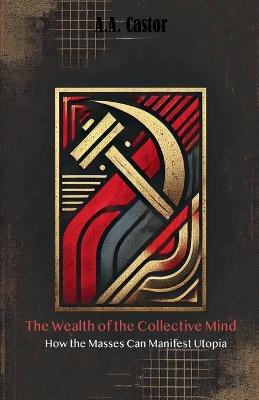 The Wealth of the Collective Mind: How the Masses Can Manifest Utopia - A a Castor - cover