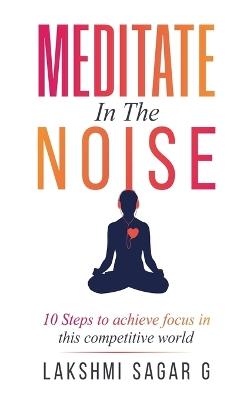 Meditate in the Noise: -10 Steps to Achieve Focus in this Competitive World - Lakshmi Sagar G - cover