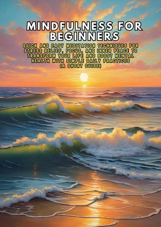 Mindfulness for Beginners: Quick and Easy Meditation Techniques for Stress Relief, Focus, and Inner Peace to Transform Your Life and Boost Mental Health with Simple Daily Practices (A Short Guide)