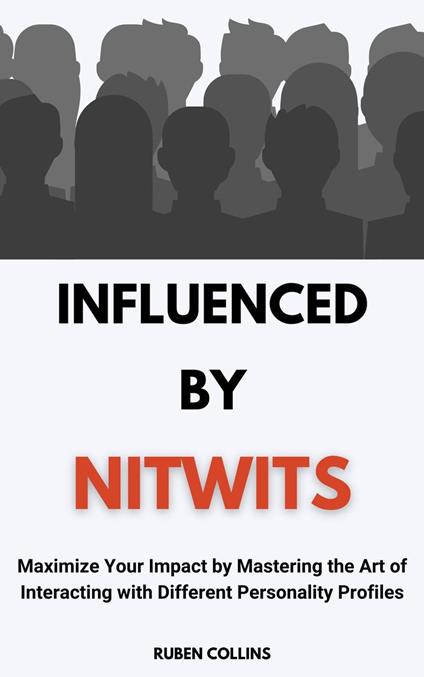 Influenced By Nitwits: Maximize Your Impact By Mastering the Art of Interacting with Different Personality Profiles