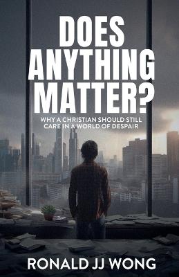 Does Anything Matter? Why a Christian should still care in a world of despair - Ronald Jj Wong - cover