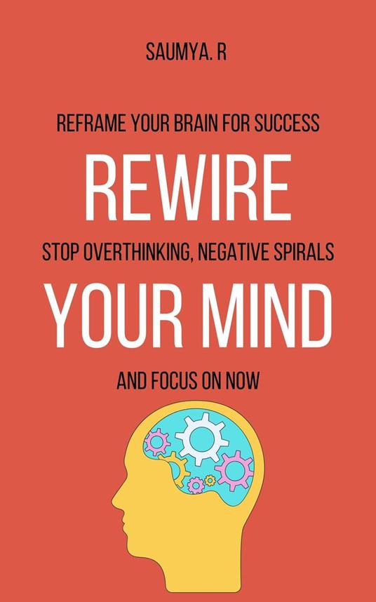 Rewire Your Mind : Reframe Your Brain For Success, Stop Overthinking, Negative Spirals, and Focus On Now