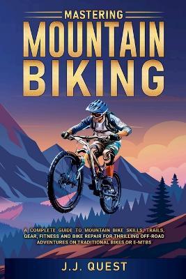 Mastering Mountain Biking: A Complete Guide to Mountain Bike Skills, Trails, Gear, Fitness and Bike Repair for Thrilling Off-Road Adventures on Traditional Bikes or e-MTBs - J J Quest - cover