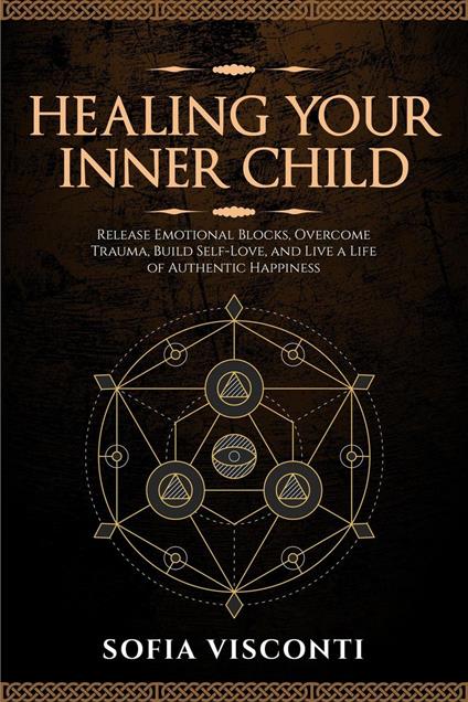 Healing Your Inner Child: Release Emotional Blocks, Overcome Trauma, Build Self-Love, And Live A Life Of Authentic Happiness