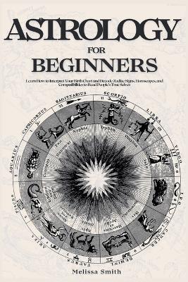 Astrology For Beginners: Learn How to Interpret Your Birth Chart and Decode Zodiac Signs, Horoscopes, and Compatibilities to Read People's True Selves - Melissa Smith - cover