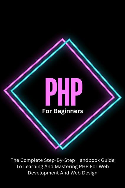 PHP For Beginners: The Complete Step-By-Step Handbook Guide To Learning And Mastering PHP For Web Development And Web Design