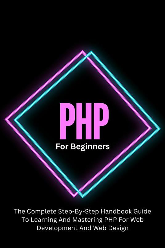 PHP For Beginners: The Complete Step-By-Step Handbook Guide To Learning And Mastering PHP For Web Development And Web Design