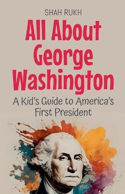 All About George Washington: A Kid's Guide to America's First President - Shah Rukh - cover