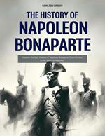 The History of Napoleon Bonaparte: Uncover the Epic History of Napoleon Bonaparte From Corsica to the Battle of Waterloo
