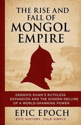 The Rise and Fall of the Mongol Empire: Genghis Khan's Ruthless Expansion and the Sudden Decline of a World-Spanning Power - Epic Epoch - cover
