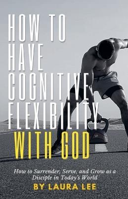 How to Have Cognitive Flexibility with God: How to Surrender, Serve, and Grow as a Disciple in Today's World - Laura Lee - cover