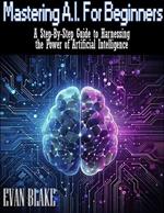 Mastering A.I. for Beginners- A Step-By-Step Guide to Harnessing the Power of Artificial Intelligence