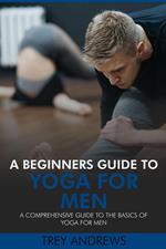 A Beginners Guide to Yoga for Men: A Comprehensive Guide to the Basics of Yoga for Men