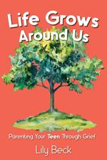 Life Grows Around Us: Parenting Your Teen Through Grief