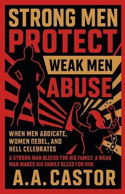 Strong Men Protect, Weak Men Abuse: When Men Abdicate, Women Rebel, and Hell Celebrates - A a Castor - cover