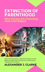 Extinction of Parenthood: Why People Are Choosing Pets Over Babies: How the Economy, Lifestyle Choices, and a Billion-Dollar Pet Industry Are Destroying Traditional Families
