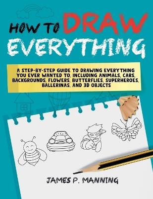 How to Draw Everything for Beginners: A step-by-step guide to drawing everything you ever wanted to including animals, cars, backgrounds, flowers, butterflies, superheroes, ballerinas, and 3D objects - Psychbite - cover