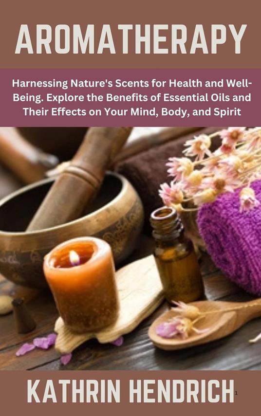 Aromatherapy: Harnessing Nature's Scents for Health and Well-Being. Explore the Benefits of Essential Oils and Their Effects on Your Mind, Body, and Spirit