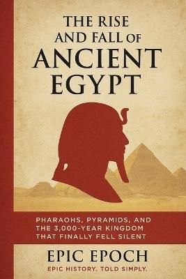 The Rise and Fall of Ancient Egypt: Pharaohs, Pyramids, and the 3,000-Year Kingdom That Finally Fell Silent - Epic Epoch - cover