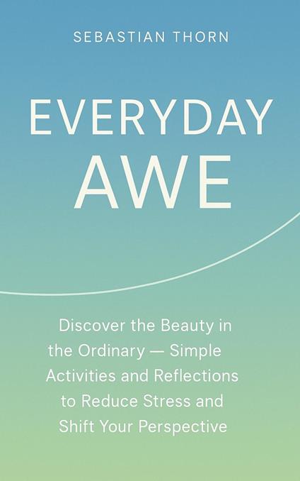 Everyday Awe : Discover the Beauty in the Ordinary — Simple Activities and Reflections to Reduce Stress and Shift Your Perspective