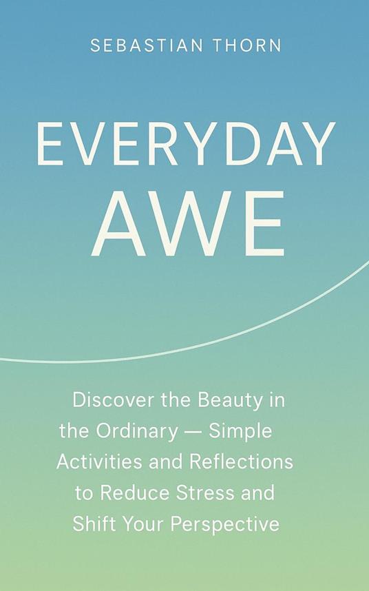 Everyday Awe : Discover the Beauty in the Ordinary — Simple Activities and Reflections to Reduce Stress and Shift Your Perspective