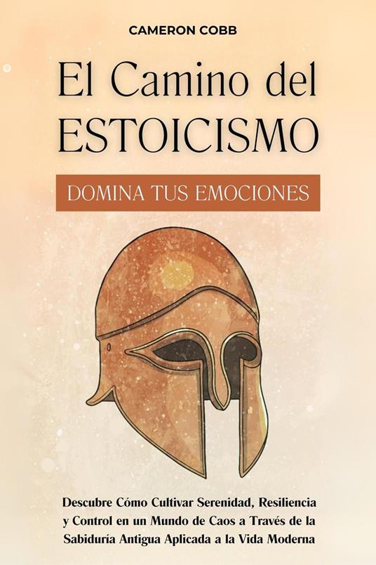 El Camino del Estoicismo: Domina Tus Emociones - Descubre Cómo Cultivar Serenidad, Resiliencia y Control en un Mundo de Caos a Través de la Sabiduría Antigua Aplicada a la Vida Moderna