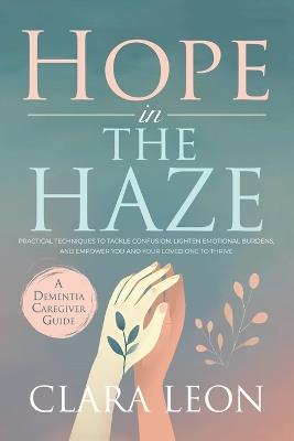 Hope in the Haze: A Dementia Caregiver Guide: Practical Techniques to Tackle Confusion, Lighten Emotional Burdens, and Empower You and Your Loved One to Thrive - Clara Leon - cover