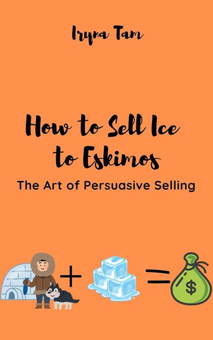 How to Sell Ice to Eskimos. The Art of Persuasive Selling - Iryna Tam - ebook