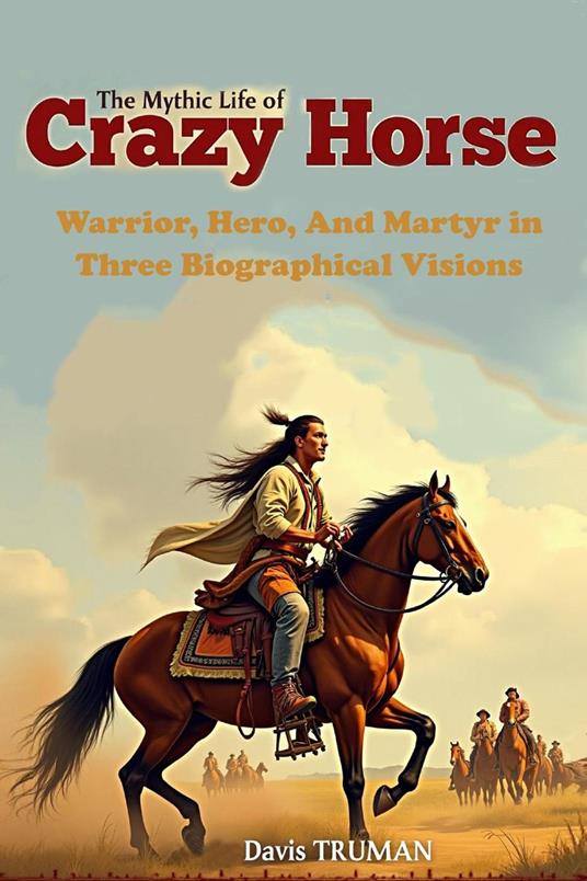 The Mythic Life of Crazy Horse Warrior, Hero, And Martyr in Three Biographical Visions